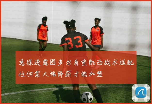 意媒透露图多尔看重凯西战术适配性但需大幅降薪才能加盟