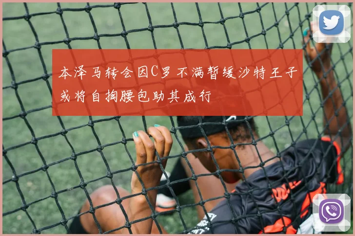本泽马转会因C罗不满暂缓沙特王子或将自掏腰包助其成行