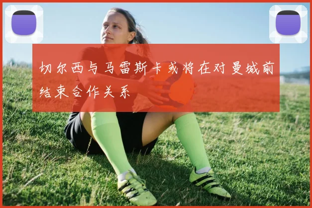 切尔西与马雷斯卡或将在对曼城前结束合作关系